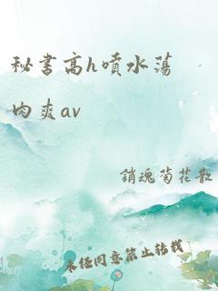 秘书高h喷水荡肉爽av