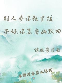 别人夸你教育孩子好,你怎么幽默回答