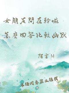 女朋友问在干嘛怎么回答比较幽默