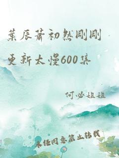 叶辰萧初然刚刚更新太慢600集