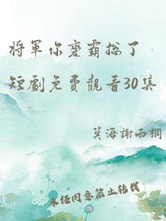 将军你变霸总了短剧免费观看30集