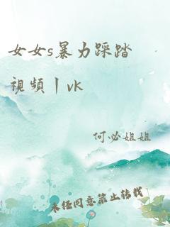 女女s暴力踩踏视频丨vk