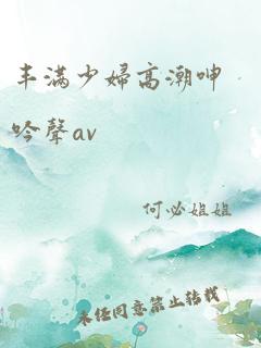 丰满少妇高潮呻吟声av