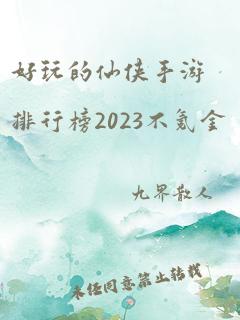 好玩的仙侠手游排行榜2023不氪金