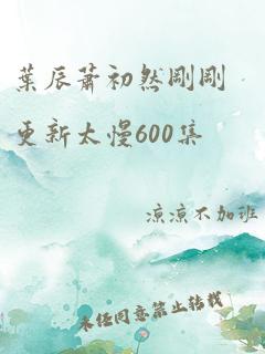 叶辰萧初然刚刚更新太慢600集