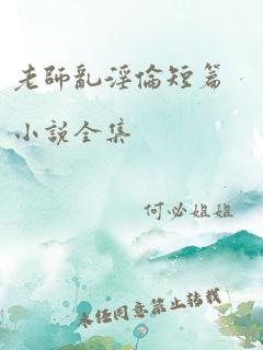 老师乱淫伦短篇小说全集