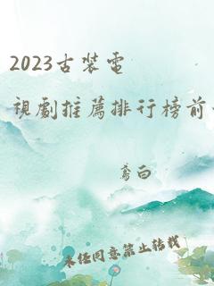 2023古装电视剧推荐排行榜前十名