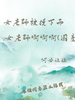 女老师被摸下面,女老师啊啊啊(国产)