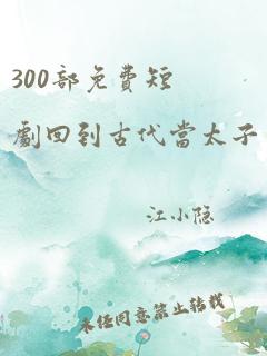 300部免费短剧回到古代当太子