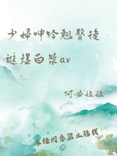 少妇呻吟翘臀后进爆白浆av