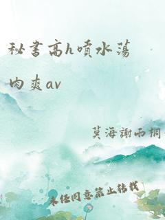 秘书高h喷水荡肉爽av