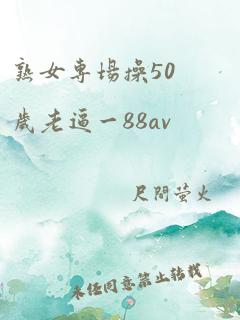 熟女专场操50岁老逼一88av