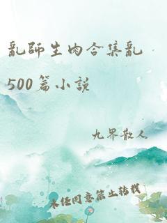 乱师生肉合集乱500篇小说