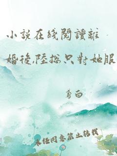 小说在线阅读离婚后,陆总只对她服软