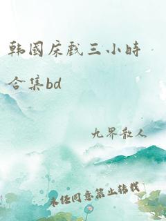 韩国床戏三小时合集bd