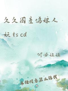 久久国产伪娘人妖 ts cd