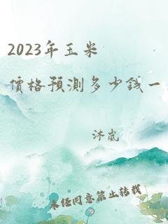 2023年玉米价格预测多少钱一斤