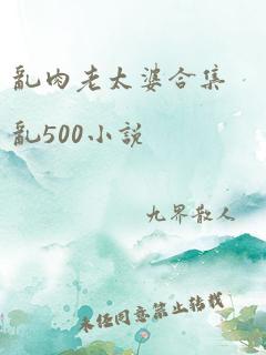 乱肉老太婆合集乱500小说